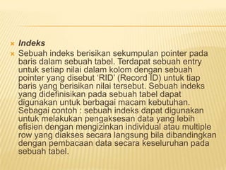  Indeks
 Sebuah indeks berisikan sekumpulan pointer pada
baris dalam sebuah tabel. Terdapat sebuah entry
untuk setiap nilai dalam kolom dengan sebuah
pointer yang disebut „RID‟ (Record ID) untuk tiap
baris yang berisikan nilai tersebut. Sebuah indeks
yang didefinisikan pada sebuah tabel dapat
digunakan untuk berbagai macam kebutuhan.
Sebagai contoh : sebuah indeks dapat digunakan
untuk melakukan pengaksesan data yang lebih
efisien dengan mengizinkan individual atau multiple
row yang diakses secara langsung bila dibandingkan
dengan pembacaan data secara keseluruhan pada
sebuah tabel.
 
