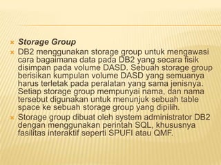  Storage Group
 DB2 menggunakan storage group untuk mengawasi
cara bagaimana data pada DB2 yang secara fisik
disimpan pada volume DASD. Sebuah storage group
berisikan kumpulan volume DASD yang semuanya
harus terletak pada peralatan yang sama jenisnya.
Setiap storage group mempunyai nama, dan nama
tersebut digunakan untuk menunjuk sebuah table
space ke sebuah storage group yang dipilih.
 Storage group dibuat oleh system administrator DB2
dengan menggunakan perintah SQL, khususnya
fasilitas interaktif seperti SPUFI atau QMF.
 