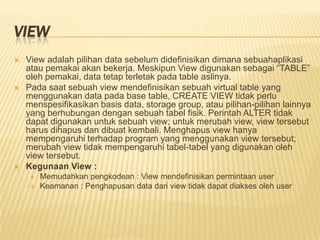 VIEW
 View adalah pilihan data sebelum didefinisikan dimana sebuahaplikasi
atau pemakai akan bekerja. Meskipun View digunakan sebagai “TABLE”
oleh pemakai, data tetap terletak pada table aslinya.
 Pada saat sebuah view mendefinisikan sebuah virtual table yang
menggunakan data pada base table, CREATE VIEW tidak perlu
menspesifikasikan basis data, storage group, atau pilihan-pilihan lainnya
yang berhubungan dengan sebuah tabel fisik. Perintah ALTER tidak
dapat digunakan untuk sebuah view; untuk merubah view, view tersebut
harus dihapus dan dibuat kembali. Menghapus view hanya
mempengaruhi terhadap program yang menggunakan view tersebut;
merubah view tidak mempengaruhi tabel-tabel yang digunakan oleh
view tersebut.
 Kegunaan View :
 Memudahkan pengkodean : View mendefinisikan permintaan user
 Keamanan : Penghapusan data dari view tidak dapat diakses oleh user
 