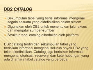DB2 CATALOG
 Sekumpulan tabel yang berisi informasi mengenai
segala sesuatu yang didefinisikan dalam sistem
 Digunakan oleh DB2 untuk menentukan jalur akses
dan mengatur sumber-sumber
 Struktur tabel catalog dibedakan oleh platform
DB2 catalog terdiri dari sekumpulan tabel yang
berisikan informasi mengenai seluruh obyek DB2 yang
telah didefinisikan. Catalog juga berisikan informasi
mengenai otorisasi, recovery, dan keterhubungan yang
ada di antara tabel catalog yang berbeda.
 