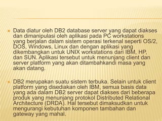  Data diatur oleh DB2 database server yang dapat diakses
dan dimanipulasi oleh aplikasi pada PC workstations
yang berjalan dalam sistem operasi terkenal seperti OS/2,
DOS, Windows, Linux dan dengan aplikasi yang
dikembangkan untuk UNIX workstations dari IBM, HP,
dan SUN. Aplikasi tersebut untuk menunjang client dan
server platform yang akan ditambahkandi masa yang
akan datang.
 DB2 merupakan suatu sistem terbuka. Selain untuk client
platform yang disediakan oleh IBM, semua basis data
yang ada dalam DB2 server dapat diakses dari beberapa
produk yang menunjang protokol Distributed Relational
Architecture (DRDA). Hal tersebut dimaksudkan untuk
mengurangi kebutuhan komponen tambahan dan
gateway yang mahal.
 
