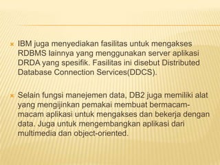  IBM juga menyediakan fasilitas untuk mengakses
RDBMS lainnya yang menggunakan server aplikasi
DRDA yang spesifik. Fasilitas ini disebut Distributed
Database Connection Services(DDCS).
 Selain fungsi manejemen data, DB2 juga memiliki alat
yang mengijinkan pemakai membuat bermacam-
macam aplikasi untuk mengakses dan bekerja dengan
data. Juga untuk mengembangkan aplikasi dari
multimedia dan object-oriented.
 