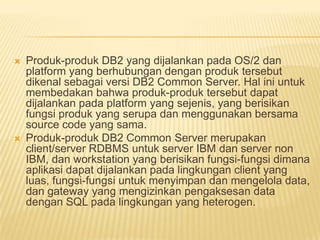  Produk-produk DB2 yang dijalankan pada OS/2 dan
platform yang berhubungan dengan produk tersebut
dikenal sebagai versi DB2 Common Server. Hal ini untuk
membedakan bahwa produk-produk tersebut dapat
dijalankan pada platform yang sejenis, yang berisikan
fungsi produk yang serupa dan menggunakan bersama
source code yang sama.
 Produk-produk DB2 Common Server merupakan
client/server RDBMS untuk server IBM dan server non
IBM, dan workstation yang berisikan fungsi-fungsi dimana
aplikasi dapat dijalankan pada lingkungan client yang
luas, fungsi-fungsi untuk menyimpan dan mengelola data,
dan gateway yang mengizinkan pengaksesan data
dengan SQL pada lingkungan yang heterogen.
 