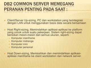 DB2 COMMON SERVER MEMEGANG
PERANAN PENTING PADA SAAT :
 Client/Server Up-sizing, PC dan workstation yang terintegrasi
dengan LAN untuk menggunakan basis data secara bersamaan
 Host Right-sizing, Memindahkan aplikasi-aplikasi ke platform
yang cocok untuk suatu pekerjaan. Sistem right-sizing dapat
berisikan mesin-mesin dari semua ukuran, seperti :
 Komputer mainframe
 Komputer midrange
 Komputer mini
 Komputer personal
 Host Down-sizing, Memisahkan dan memindahkan aplikasi-
aplikasi mainframe ke client workstation dan network server.
 