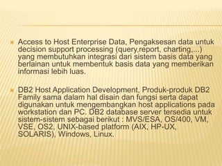  Access to Host Enterprise Data, Pengaksesan data untuk
decision support processing (query,report, charting,...)
yang membutuhkan integrasi dari sistem basis data yang
berlainan untuk membentuk basis data yang memberikan
informasi lebih luas.
 DB2 Host Application Development, Produk-produk DB2
Family sama dalam hal disain dan fungsi serta dapat
digunakan untuk mengembangkan host applications pada
workstation dan PC. DB2 database server tersedia untuk
sistem-sistem sebagai berikut : MVS/ESA, OS/400, VM,
VSE, OS2, UNIX-based platform (AIX, HP-UX,
SOLARIS), Windows, Linux.
 