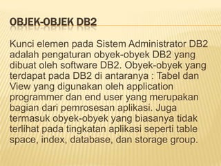 OBJEK-OBJEK DB2
Kunci elemen pada Sistem Administrator DB2
adalah pengaturan obyek-obyek DB2 yang
dibuat oleh software DB2. Obyek-obyek yang
terdapat pada DB2 di antaranya : Tabel dan
View yang digunakan oleh application
programmer dan end user yang merupakan
bagian dari pemrosesan aplikasi. Juga
termasuk obyek-obyek yang biasanya tidak
terlihat pada tingkatan aplikasi seperti table
space, index, database, dan storage group.
 