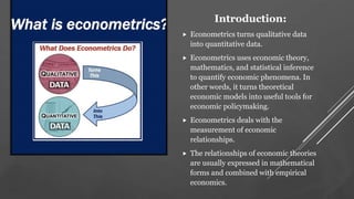 Introduction:
 Econometrics turns qualitative data
into quantitative data.
 Econometrics uses economic theory,
mathematics, and statistical inference
to quantify economic phenomena. In
other words, it turns theoretical
economic models into useful tools for
economic policymaking.
 Econometrics deals with the
measurement of economic
relationships.
 The relationships of economic theories
are usually expressed in mathematical
forms and combined with empirical
economics.
 