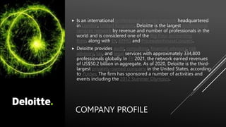 COMPANY PROFILE
 Is an international professional services network headquartered
in London, United Kingdom. Deloitte is the largest professional
services network by revenue and number of professionals in the
world and is considered one of the Big Four accounting
firms along with EY, KPMG and PricewaterhouseCoopers.
 Deloitte provides audit, consulting, financial advisory, risk
advisory, tax, and legal services with approximately 334,800
professionals globally. In FY 2021, the network earned revenues
of US$50.2 billion in aggregate. As of 2020, Deloitte is the third-
largest privately-owned company in the United States, according
to Forbes. The firm has sponsored a number of activities and
events including the 2012 Summer Olympics.
 