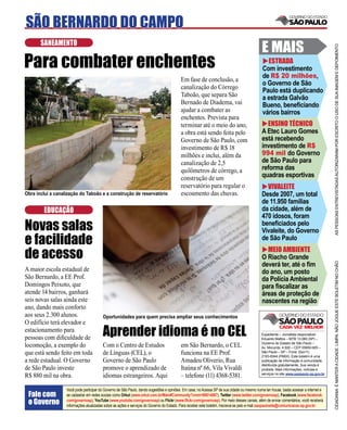 SÃO BERNARDO DO CAMPO
       SANEAMENTO
                                                                                                                                             E MAIS




                                                                                                                                                                                       AS PESSOAS ENTREVISTADAS AUTORIZARAM POR ESCRITO O USO DE SUA IMAGEM E DEPOIMENTO
Para combater enchentes                                                                                                                        ESTRADA
                                                                                                                                             Com investimento
                                                                                                                                             de R$ 20 milhões,
                                                                                          Em fase de conclusão, a
                                                                                                                                             o Governo de São
                                                                                          canalização do Córrego
                                                                                                                                             Paulo está duplicando
                                                                                          Taboão, que separa São                             a estrada Galvão
                                                                                          Bernado de Diadema, vai                            Bueno, beneﬁciando
                                                                                          ajudar a combater as                               vários bairros
                                                                                          enchentes. Prevista para
                                                                                          terminar até o meio do ano,                          ENSINO TÉCNICO
                                                                                          a obra está sendo feita pelo                       A Etec Lauro Gomes
                                                                                          Governo de São Paulo, com                          está recebendo
                                                                                          investimento de R$ 18                              investimento de R$
                                                                                          milhões e inclui, além da                          994 mil do Governo
                                                                                          canalização de 2,5                                 de São Paulo para
                                                                                          quilômetros de córrego, a                          reforma das
                                                                                          construção de um                                   quadras esportivas
                                                                                          reservatório para regular o                          VIVALEITE
Obra inclui a canalização do Taboão e a construção de reservatório                        escoamento das chuvas.                             Desde 2007, um total
                                                                                                                                             de 11.950 famílias
        EDUCAÇÃO                                                                                                                             da cidade, além de
                                                                                                                                             470 idosos, foram
Novas salas                                                                                                                                  beneﬁciados pelo
                                                                                                                                             Vivaleite, do Governo
e facilidade                                                                                                                                 de São Paulo

de acesso                                                                                                                                      MEIO AMBIENTE
                                                                                                                                             O Riacho Grande




                                                                                                                                                                                       CIDADANIA É MANTER A CIDADE LIMPA. NÃO JOGUE ESTE BOLETIM NO CHÃO
                                                                                                                                             deverá ter, até o ﬁm
A maior escola estadual de                                                                                                                   do ano, um posto
São Bernardo, a EE Prof.                                                                                                                     da Polícia Ambiental
Domingos Peixoto, que                                                                                                                        para ﬁscalizar as
atende 14 bairros, ganhará                                                                                                                   áreas de proteção de
seis novas salas ainda este                                                                                                                  nascentes na região
ano, dando mais conforto
aos seus 2.300 alunos.                   Oportunidades para quem precisa ampliar seus conhecimentos
O edifício terá elevador e
estacionamento para
pessoas com diﬁculdade de
                                         Aprender idioma é no CEL                                                                            Expediente – Jornalista responsável:
                                                                                                                                             Eduardo Mattos – MTB 13.060 (SP) –
                                                                                                                                             Governo do Estado de São Paulo –
locomoção, a exemplo do                  Com o Centro de Estudos                          em São Bernardo, o CEL                             Av. Morumbi, 4.500 – CEP 05650-905 –
que está sendo feito em toda             de Línguas (CEL), o                              funciona na EE Prof.                               São Paulo – SP – Fone: (0xx11)
                                                                                                                                             2193-8344 (PABX). Este boletim é uma
a rede estadual. O Governo               Governo de São Paulo                             Amadeu Oliverio, Rua                               publicação de informação à comunidade,
                                                                                                                                             distribuída gratuitamente. Sua venda é
de São Paulo investe                     promove o aprendizado de                         Itaúna nº 66, Vila Vivaldi                         proibida. Mais informações, notícias e
                                                                                                                                             serviços no site www.saopaulo.sp.gov.br
R$ 880 mil na obra.                      idiomas estrangeiros. Aqui                       – telefone (11) 4368-5381.

                   Você pode participar do Governo de São Paulo, dando sugestões e opiniões. Em casa, no Acessa SP de sua cidade ou mesmo numa lan house, basta acessar a internet e
 Fale com          se cadastrar em redes sociais como Orkut (www.orkut.com.br/Main#Community?cmm=90814067), Twitter (www.twitter.com/governosp), Facebook (www.facebook.
 o Governo         com/governosp), YouTube (www.youtube.com/governosp) ou Flickr (www.ﬂickr.com/governosp). Por meio desses canais, além de enviar comentários, você receberá
                   informações atualizadas sobre as ações e serviços do Governo do Estado. Para receber este boletim, inscreva-se pelo e-mail saopaulosite@comunicacao.sp.gov.br
 