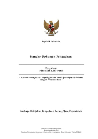 Republik Indonesia
Standar Dokumen Pengadaan
Pengadaan
Pekerjaan Konstruksi
- Metoda Penunjukan Langsung bukan untuk penanganan darurat
dengan Prakualifikasi -
Lembaga Kebijakan Pengadaan Barang/Jasa Pemerintah
Standar Dokumen Pengadaan
Pekerjaan Konstruksi
(Metoda Penunjukan Langsung bukan untuk penanganan darurat dengan Prakualifikasi)
 