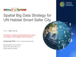 DATEㅣ2017.10. 15
Junyoung Choi, Ph.D. in urban planning & GIS
Spatial Big Data Team at MOLIT
Spatial Information Office, LH
Charter Member, OSGeo
Spatial Big Data Strategy for
UN Habitat Smart Safer City
Presention is about my personal opinion and is
not related to UN Habitat’s official direction
 