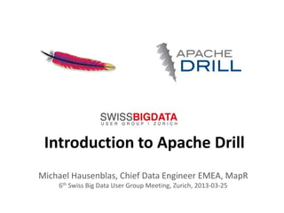 Introduction to Apache Drill
Michael Hausenblas, Chief Data Engineer EMEA, MapR
    6th Swiss Big Data User Group Meeting, Zurich, 2013-03-25

                               1
 