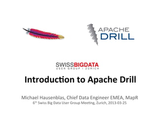 1	
  
Introduc)on	
  to	
  Apache	
  Drill	
  
Michael	
  Hausenblas,	
  Chief	
  Data	
  Engineer	
  EMEA,	
  MapR	
  
6th	
  Swiss	
  Big	
  Data	
  User	
  Group	
  MeeAng,	
  Zurich,	
  2013-­‐03-­‐25	
  
 