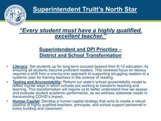 Superintendent Truitt’s North Star
“Every student must have a highly qualified,
excellent teacher.”
Superintendent and DPI Priorities –
District and School Transformation
• Literacy: Set students up for long-term success beyond their K-12 education, by
ensuring all students become proficient readers. This renewed focus on literacy
requires a shift from a one-by-one approach to supporting struggling readers to a
systemic plan for training teachers in the science of reading.
• Testing and Accountability: Reform our state’s school accountability model to
reflect myriad ways in which schools are working to transform teaching and
learning. This transformation will require us to better understand how we assess
and evaluate student academic performance, as we address statewide needs in
transcending COVID’s impact.
• Human Capital: Develop a human capital strategy that aims to create a robust
pipeline of highly qualified teachers, principals, and school support personnel in
every building and classroom.
 
