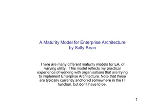 A Maturity Model for Enterprise Architecture
               by Sally Bean


  There are many different maturity models for EA, of
     varying utility. This model reflects my practical
experience of working with organisations that are trying
 to implement Enterprise Architecture. Note that these
  are typically currently anchored somewhere in the IT
               function, but don’t have to be.



                                                           1
 