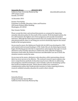 Samantha Brown
(831)555-9872
California State University Monterey Bay
100 Campus Center
Seaside, CA 93955

sbeardslee@csumb.edu

16 December 2013
Senator Tom Harkin
Committee on Health, Education, Labor and Pensions
428 Senate Dirksen Office Building
Washington, DC 20510
Dear Senator Harkin:
Please accept this letter and enclosed documents as a proposal for improving
sexuality education policy for the youth of this country. Of all developed nations, the
U.S. still maintains the highest rate of teen pregnancy and sexually transmitted
infections. Although the federal government does not usually intervene in the states'
educational policies, there is one thing you can do to drastically improve the sexual
health of the next generations.
As you may be aware, the Adolescent Family Life Act (AFL) was developed in 1981
and instated with increased funding in 1996. Under this act, the federal government
began distributing grants directly to organizations and programs that agree to teach
abstinence-only sexuality education to adolescents. Now called the Pregnancy
Assistance Fund under the Patient Protection and Affordable Care Act of 2010, the
situation remains exactly the same.
As you may not be aware, abstinence-only education, while representing a decent
ideal, has never proven to be effective. The enclosed research report explains why
more comprehensive methods of education may be more effective in addressing
teen pregnancy and STI transmission, and it includes a plea for developing a policy
that would accomplish this goal. Please discuss within your committee a
complementary policy that would provide incentive to states requiring inclusive,
research validated sexuality education for youth in their schools.
Sincerely,
Samantha Brown
Integrated Studies Special Major
California State University Monterey Bay

 