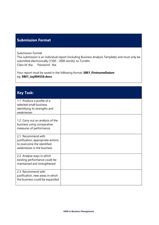 HND in Business Management
Submission Format
Submission Format
This submission is an individual report (including Business Analysis Template) and must only be
submitted electronically (1500 - 2000 words), to TurnItIn.
Class Id: tba Password: tba
Your report must be saved in the following format: SBE1_FirstnameDatanr
eg. SBE1_Jay804556.docx
Key Task:
1.1 Produce a profile of a
selected small business
identifying its strengths and
weaknesses
1.2 Carry out an analysis of the
business using comparative
measures of performance
2.1 Recommend with
justification, appropriate actions
to overcome the identified
weaknesses in the business
2.2 Analyse ways in which
existing performance could be
maintained and strengthened
2.3 Recommend with
justification, new areas in which
the business could be expanded
 