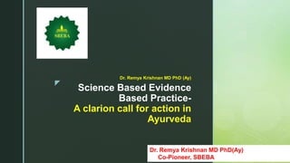 z
Science Based Evidence
Based Practice-
A clarion call for action in
Ayurveda
Dr. Remya Krishnan MD PhD (Ay)
Dr. Remya Krishnan MD PhD(Ay)
Co-Pioneer, SBEBA
 