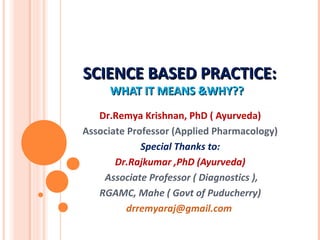 SCIENCE BASED PRACTICE:SCIENCE BASED PRACTICE:
WHAT IT MEANS &WHY??WHAT IT MEANS &WHY??
Dr.Remya Krishnan, PhD ( Ayurveda)
Associate Professor (Applied Pharmacology)
Special Thanks to:
Dr.Rajkumar ,PhD (Ayurveda)
Associate Professor ( Diagnostics ),
RGAMC, Mahe ( Govt of Puducherry)
drremyaraj@gmail.com
 