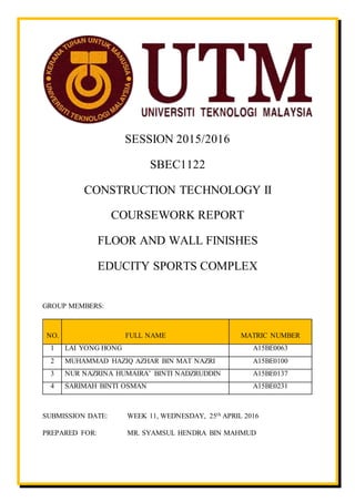 SESSION 2015/2016
SBEC1122
CONSTRUCTION TECHNOLOGY II
COURSEWORK REPORT
FLOOR AND WALL FINISHES
EDUCITY SPORTS COMPLEX
GROUP MEMBERS:
NO. FULL NAME MATRIC NUMBER
1 LAI YONG HONG A15BE0063
2 MUHAMMAD HAZIQ AZHAR BIN MAT NAZRI A15BE0100
3 NUR NAZRINA HUMAIRA’ BINTI NADZRUDDIN A15BE0137
4 SARIMAH BINTI OSMAN A15BE0231
SUBMISSION DATE: WEEK 11, WEDNESDAY, 25th APRIL 2016
PREPARED FOR: MR. SYAMSUL HENDRA BIN MAHMUD
 