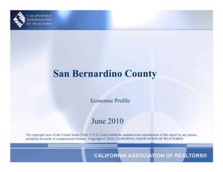San Bernardino County Economic Profile June 2010 The copyright laws of the United States (Title 17 U.S. Code) forbid the unauthorized reproduction of this report by any means, including facsimile or computerized formats.  Copyright © 2010, CALIFORNIA ASSOCIATION OF REALTORS® 