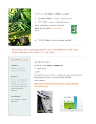 TOP 3 ALIMENTOS ANTI-FADIGA

                                  VEGETAIS VERDES— ajudam a eliminar toxinas

                                  CHÁ VERDE— com o seu poder antioxidante

                              Existe em cápsulas, para não ter desculpa!
                              ARKOCÁPSULAS (www.distrifa.pt)
                              8,30€




                                  PEIXES GORDOS - como a tão nossa sardinha!




    Esqueça os doces, a energia que lhe dão é momentânea, umas horas
    depois vai estar mais cansada do que antes...


DICAS PARA RELAXAR:
                              A SBE SUGERE:
CAMINHE!                      INNEOV ANTI FADIGA INTEGRAL

Meia hora, 3 vezes por        40 comprimidos
semana, é o suficiente!
                              19,95€

                              Permite lutar contra as olheiras (é óptimo, já experimentámos!), a tez
RESPIRE!                      baça e ainda lhe permite um sono de maior qualidade.
Duas vezes por dia, durante   Saiba mais em:
5 minutos, pare e inspire
profundamente pelo nariz      http://www.inneov.pt/Inneov/Rosto-e-Corpo/Antifadiga-
durante 5 segundos e expire   Integral-p34.aspx
novamente durante 5
segundos.



Experimente!

Em 3 semanas, vai sentir a
diferença...




2
 