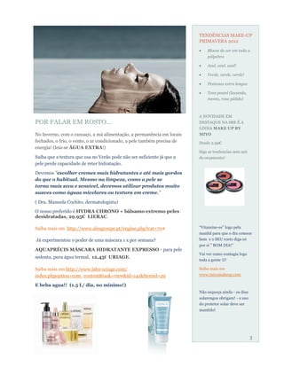 TENDÊNCIAS MAKE-UP
                                                                         PRIMAVERA 2012
                                                                             Blocos de cor em toda a
                                                                             pálpebra

                                                                             Azul, azul, azul!

                                                                             Verde, verde, verde!

                                                                             Pestanas extra longas

                                                                             Tons pastel (lavanda,
                                                                             menta, rosa pálido)



                                                                         A NOVIDADE EM
POR FALAR EM ROSTO...                                                    DESTAQUE NA SBE É A
                                                                         LINHA MAKE UP BY
No Inverno, com o cansaço, a má alimentação, a permanência em locais     MIYO
fechados, o frio, o vento, o ar condicionado, a pele também precisa de   Desde 2.99€
energia! (leia-se ÁGUA EXTRA!)
                                                                         Siga as tendencias sem sair
Saiba que a textura que usa no Verão pode não ser suficiente já que a    do orçamento!
pele perde capacidade de reter hidratação.

Devemos "escolher cremes mais hidratantes e até mais gordos
do que o habitual. Mesmo na limpeza, como a pele se
torna mais seca e sensível, devemos utilizar produtos muito
suaves como águas micelares ou textura em creme."

( Dra. Manuela Cochito, dermatologista)
O nosso preferido é HYDRA CHRONO + bálsamo extremo peles
desidratadas, 29.95€ LIERAC.

Saiba mais em http://www.alesgroupe.pt/engine.php?cat=70#                “Vitamine-se” logo pela
                                                                         manhã para que o dia comece
Já experimentou o poder de uma máscara 1 x por semana?                   bem e o SEU rosto diga só
                                                                         por si " BOM DIA!"
AQUAPRÉCIS MÁSCARA HIDRATANTE EXPRESSO - para pele
                                                                         Vai ver como contagia logo
sedenta, pura água termal, 12.45€ URIAGE.
                                                                         toda a gente !

Saiba mais em http://www.labo-uriage.com/                                Saiba mais em
index.phpoption=com_content&task=view&id=141&Itemid=29                   www.miyomakeup.com

E beba agua!! (1.5 L/ dia, no mínimo!)
                                                                         Não esqueça ainda - os dias
                                                                         solarengos obrigam! - o uso
                                                                         do protetor solar deve ser
                                                                         mantido!




                                                                                                       3
 