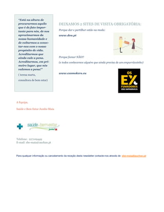 “Está na altura de
 procurarmos aquilo                 DEIXAMOS 2 SITES DE VISITA OBRIGATÓRIA:
 que é de fato impor-
 tante para nós, de nos             Porque dar e partilhar estão na moda:
 aproximarmos da                    www.dou.pt
 nossa humanidade e
 de voltarmos a conec-
 tar-nos com o nosso
 propósito de vida.
 Acreditarmos que
 ainda vale a pena.                 Porque fumar NÃO!!
 Acreditarmos, em pri-              (e todos conhecemos alguém que ainda precisa de um empurrãozinho)
 meiro lugar, que nós
 valemos a pena!"
                                    www.exsmokers.eu
 ( teresa marta,

 consultora de bem estar)




A Equipa,

Saúde e Bem Estar Jumbo Maia




Telefone: 227109449
E-mail: sbe-maia@auchan.pt



Para qualquer informação ou cancelamento da receção desta newsletter contacte-nos através de sbe-maia@auchan.pt
 