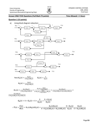 Page1/9
DYNAMIC CONTROL SYSTEMS
(SBE_305A)
Final Exam
Spring 2015
Cairo University
Faculty of Engineering
Systemsand Biomedical Engineering Dept.
Answer ONLY FIVE Questions (Full Mark 75 points)____ Time Allowed : 3 Hours
Question 1 (15 points):
a) Using block diagram reduction:
Now 𝑮 𝟒(𝒔) =
𝑮 𝟑(𝒔)
𝟏+𝑮 𝟑(𝒔)𝑯 𝟑(𝒔)
𝑮 𝟓(𝒔) =
𝟏
𝑮 𝟐(𝒔)
𝑮 𝟔(𝒔) =
𝑮 𝟐(𝒔)
𝟏+𝑮 𝟐(𝒔)𝑯 𝟐(𝒔)
𝑮 𝟕(𝒔) =
𝑮 𝟏(𝒔)𝑮 𝟔(𝒔)
𝟏+𝑮 𝟏(𝒔)𝑮 𝟔(𝒔)𝑯 𝟏(𝒔)
=
𝑮 𝟏(𝒔)∙
𝑮 𝟐(𝒔)
𝟏+𝑮 𝟐(𝒔)𝑯 𝟐(𝒔)
𝟏+𝑮 𝟏(𝒔)∙
𝑮 𝟐(𝒔)
𝟏+𝑮 𝟐(𝒔)𝑯 𝟐(𝒔)
∙𝑯 𝟏(𝒔)
=
𝑮 𝟏(𝒔)𝑮 𝟐(𝒔)
𝟏+𝑮 𝟐(𝒔)𝑯 𝟐(𝒔)+𝑮 𝟏(𝒔)𝑮 𝟐(𝒔)𝑯 𝟏(𝒔)
=
𝑮 𝟏(𝒔)𝑮 𝟐(𝒔)
𝟏+𝑮 𝟐(𝒔)[𝑯 𝟐(𝒔)+𝑮 𝟏(𝒔)𝑯 𝟏(𝒔)]
𝑮 𝟖(𝒔) = 𝟏 + 𝑮 𝟓(𝒔) = 𝟏 +
𝟏
𝑮 𝟐(𝒔)
=
𝟏 + 𝑮 𝟐(𝒔)
𝑮 𝟐(𝒔)
∴ 𝑻(𝒔) =
𝑪(𝒔)
𝑹(𝒔)
= 𝑮 𝟕(𝒔)𝑮 𝟖(𝒔)𝑮 𝟒(𝒔) =
𝑮 𝟏(𝒔)𝑮 𝟐(𝒔)
𝟏 + 𝑮 𝟐(𝒔)[𝑯 𝟐(𝒔) + 𝑮 𝟏(𝒔)𝑯 𝟏(𝒔)]
𝟏 + 𝑮 𝟐(𝒔)
𝑮 𝟐(𝒔)
𝑮 𝟑(𝒔)
𝟏 + 𝑮 𝟑(𝒔)𝑯 𝟑(𝒔)
R(s) C(s)
G1(s) G2(s) G4(s)
H2(s)
H1(s)
+ + +
+--
G1(s) G2(s) G4(s)
G5(s)
H1(s)
H2(s)
R(s) C(s)
G5(s)
G1(s) G6(s) G4(s)
H1(s)
R(s) C(s)
G7(s)
G5(s)
G4(s)
R(s)
C(s)
G7(s) G8(s) (s)4G
R(s)
C(s)
 