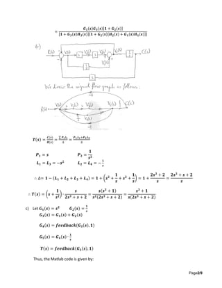 Page2/9
=
𝑮 𝟏(𝒔)𝑮 𝟑(𝒔)[𝟏 + 𝑮 𝟐(𝒔)]
[𝟏 + 𝑮 𝟑(𝒔)𝑯 𝟑(𝒔)]{𝟏 + 𝑮 𝟐(𝒔)[𝑯 𝟐(𝒔) + 𝑮 𝟏(𝒔)𝑯 𝟏(𝒔)]}
𝑻(𝒔) =
𝑪(𝒔)
𝑹(𝒔)
=
∑ 𝑷 𝒊∆𝒊
∆
=
𝑷 𝟏∆ 𝟏+𝑷 𝟐∆ 𝟐
∆
𝑷 𝟏 = 𝒔 𝑷 𝟐 =
𝟏
𝒔 𝟐
𝑳 𝟏 = 𝑳 𝟑 = −𝒔 𝟐
𝑳 𝟐 = 𝑳 𝟒 = −
𝟏
𝒔
∴ ∆= 𝟏 − (𝑳 𝟏 + 𝑳 𝟐 + 𝑳 𝟑 + 𝑳 𝟒) = 𝟏 + (𝒔 𝟐
+
𝟏
𝒔
+ 𝒔 𝟐
+
𝟏
𝒔
) = 𝟏 +
𝟐𝒔 𝟑
+ 𝟐
𝒔
=
𝟐𝒔 𝟑
+ 𝒔 + 𝟐
𝒔
∴ 𝑻(𝒔) = (𝒔 +
𝟏
𝒔 𝟐
) ∙
𝒔
𝟐𝒔 𝟑 + 𝒔 + 𝟐
=
𝒔(𝒔 𝟑
+ 𝟏)
𝒔 𝟐(𝟐𝒔 𝟑 + 𝒔 + 𝟐)
=
𝒔 𝟑
+ 𝟏
𝒔(𝟐𝒔 𝟑 + 𝒔 + 𝟐)
c) Let 𝑮 𝟏(𝒔) = 𝒔 𝟐
𝑮 𝟐(𝒔) =
𝟏
𝒔
𝑮 𝟑(𝒔) = 𝑮 𝟏(𝒔) + 𝑮 𝟐(𝒔)
𝑮 𝟒(𝒔) = 𝒇𝒆𝒆𝒅𝒃𝒂𝒄𝒌(𝑮 𝟑(𝒔), 𝟏)
𝑮 𝟓(𝒔) = 𝑮 𝟒(𝒔) ∙
𝟏
𝒔
𝑻(𝒔) = 𝒇𝒆𝒆𝒅𝒃𝒂𝒄𝒌(𝑮 𝟑(𝒔), 𝟏)
Thus, the Matlab code is given by:
 