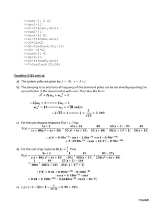 Page3/9
>>num1=[1 0 0]
>>den1=[1]
>>G1=tf(num1,den1)
>>num2=[1]
>>den1=[1 0]
>>G2=tf(num2,den2)
>>G3=G1+G2
>>G4=feedback(G3,[1])
>>G5= G4*G2
>>num6=[1 0]
>>den6=[1]
>>G6=tf(num6,den6)
>>T=feedback(G5,G6)
Question 2 (15 points):
a) The system poles are given by: s = -10, s = -3 ± j
b) The damping ratio and natural frequency of the dominant poles can be obtained by equating the
second factor of the denominator with zero. This takes the form:
𝒔 𝟐
+ 𝟐𝜻𝝎 𝒏 + 𝝎 𝒏
𝟐
= 𝟎
∴ 𝟐𝜻𝝎 𝒏 = 𝟔 ===> 𝜻𝝎 𝒏 = 𝟑
𝝎 𝒏
𝟐
= 𝟏𝟎 ===> 𝝎 𝒏 = √𝟏𝟎 𝒓𝒂𝒅/𝒔
∴ 𝜻√𝟏𝟎 = 𝟑 ===> 𝜻 =
𝟑
√𝟏𝟎
= 𝟎. 𝟗𝟒𝟗
c) For the unit impulse response R(s) = 1. Thus
𝒀(𝒔) =
𝟓𝒔 + 𝟏
(𝒔 + 𝟏𝟎)(𝒔 𝟐 + 𝟔𝒔 + 𝟏𝟎)
=
𝟒𝟗𝒔 + 𝟓𝟒
𝟓𝟎(𝒔 𝟐 + 𝟔𝒔 + 𝟏𝟎)
−
𝟒𝟗
𝟓𝟎(𝒔 + 𝟏𝟎)
=
𝟒𝟗(𝒔 + 𝟑) − 𝟗𝟑
𝟓𝟎[(𝒔 + 𝟑) 𝟐 + 𝟏]
−
𝟒𝟗
𝟓𝟎(𝒔 + 𝟏𝟎)
∴ 𝒚(𝒕) = 𝟎. 𝟗𝟖𝒆−𝟑𝒕
∙ 𝐜𝐨𝐬 𝒕 − 𝟏. 𝟖𝟔𝒆−𝟑𝒕
∙ 𝐬𝐢𝐧 𝒕 − 𝟎. 𝟗𝟖𝒆−𝟏𝟎𝒕
= 𝟐. 𝟏𝟎𝟐𝟑𝟖𝒆−𝟑𝒕
∙ 𝐜𝐨𝐬(𝒕 + 𝟔𝟐. 𝟐°) − 𝟎. 𝟗𝟖𝒆−𝟏𝟎𝒕
d) For the unit step response 𝑹(𝒔) =
𝟏
𝐬
. Thus
𝒀(𝒔) =
𝟓𝒔 + 𝟏
𝒔(𝒔 + 𝟏𝟎)(𝒔 𝟐 + 𝟔𝒔 + 𝟏𝟎)
=
𝟏
𝟏𝟎𝟎𝒔
+
𝟒𝟗
𝟓𝟎𝟎(𝒔 + 𝟏𝟎)
+
𝟖𝟑 − 𝟐𝟕𝒔
𝟐𝟓𝟎(𝒔 𝟐 + 𝟔𝒔 + 𝟏𝟎)
=
𝟏
𝟏𝟎𝟎𝒔
+
𝟒𝟗
𝟓𝟎𝟎(𝒔 + 𝟏𝟎)
−
𝟐𝟕(𝒔 + 𝟑) − 𝟏𝟔𝟒
𝟐𝟓𝟎[(𝒔 + 𝟑) 𝟐 + 𝟏]
∴ 𝒚(𝒕) = 𝟎. 𝟎𝟏 + 𝟎. 𝟎𝟗𝟖𝒆−𝟏𝟎𝒕
− 𝟎. 𝟏𝟎𝟖𝒆−𝟑𝒕
∙ 𝐜𝐨𝐬 𝒕 + 𝟎. 𝟔𝟓𝟔𝒆−𝟑𝒕
∙ 𝐬𝐢𝐧 𝒕
= 𝟎. 𝟎𝟏 + 𝟎. 𝟎𝟗𝟖𝒆−𝟏𝟎𝒕
− 𝟎. 𝟔𝟔𝟒𝟖𝟑𝒆−𝟑𝒕
∙ 𝐜𝐨𝐬(𝒕 + 𝟖𝟎. 𝟕°)
e) ess(∞) = 1 – T(0) = 𝟏 −
𝟏
𝟏𝟎×𝟏𝟎
= 𝟎. 𝟗𝟗 = 𝟗𝟗%
 