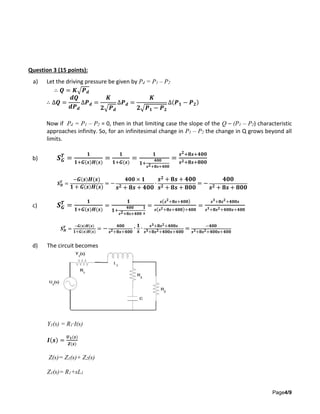 Page4/9
Question 3 (15 points):
a) Let the driving pressure be given by Pd = P1 – P2
∴ 𝑸 = 𝑲√𝑷 𝒅
∴ ∆𝑸 =
𝒅𝑸
𝒅𝑷 𝒅
∆𝑷 𝒅 =
𝑲
𝟐√𝑷 𝒅
∆𝑷 𝒅 =
𝑲
𝟐√𝑷 𝟏 − 𝑷 𝟐
∆(𝑷 𝟏 − 𝑷 𝟐)
Now if Pd = P1 – P2 = 0, then in that limiting case the slope of the Q – (P1 – P2) characteristic
approaches infinity. So, for an infinitesimal change in P1 – P2 the change in Q grows beyond all
limits.
b) 𝑺 𝑮
𝑻
=
𝟏
𝟏+𝑮(𝒔)𝑯(𝒔)
=
𝟏
𝟏+𝑮(𝒔)
=
𝟏
𝟏+
𝟒𝟎𝟎
𝒔 𝟐+𝟖𝒔+𝟒𝟎𝟎
=
𝒔 𝟐+𝟖𝒔+𝟒𝟎𝟎
𝒔 𝟐+𝟖𝒔+𝟖𝟎𝟎
𝑺 𝑯
𝑻
=
− 𝑮( 𝒔) 𝑯(𝒔)
𝟏 + 𝑮( 𝒔) 𝑯(𝒔)
= −
𝟒𝟎𝟎 × 𝟏
𝒔 𝟐 + 𝟖𝒔 + 𝟒𝟎𝟎
∙
𝒔 𝟐 + 𝟖𝒔 + 𝟒𝟎𝟎
𝒔 𝟐 + 𝟖𝒔 + 𝟖𝟎𝟎
= −
𝟒𝟎𝟎
𝒔 𝟐 + 𝟖𝒔 + 𝟖𝟎𝟎
c) 𝑺 𝑮
𝑻
=
𝟏
𝟏+𝑮(𝒔)𝑯(𝒔)
=
𝟏
𝟏+
𝟒𝟎𝟎
𝒔 𝟐+𝟖𝒔+𝟒𝟎𝟎
∙
𝟏
𝒔
=
𝒔( 𝒔 𝟐
+𝟖𝒔+𝟒𝟎𝟎)
𝒔( 𝒔 𝟐+𝟖𝒔+𝟒𝟎𝟎)+𝟒𝟎𝟎
=
𝒔 𝟑
+𝟖𝒔 𝟐
+𝟒𝟎𝟎𝒔
𝒔 𝟑+𝟖𝒔 𝟐+𝟒𝟎𝟎𝒔+𝟒𝟎𝟎
𝑺 𝑯
𝑻
=
− 𝑮( 𝒔) 𝑯(𝒔)
𝟏+𝑮( 𝒔) 𝑯(𝒔)
= − 𝟒𝟎𝟎
𝒔 𝟐+𝟖𝒔+𝟒𝟎𝟎
∙ 𝟏
𝒔
∙ 𝒔 𝟑+𝟖𝒔 𝟐+𝟒𝟎𝟎𝒔
𝒔 𝟑+𝟖𝒔 𝟐+𝟒𝟎𝟎𝒔+𝟒𝟎𝟎
= −𝟒𝟎𝟎
𝒔 𝟑+𝟖𝒔 𝟐+𝟒𝟎𝟎𝒔+𝟒𝟎𝟎
d) The circuit becomes
Y1(s) = R1·I(s)
𝑰(𝒔) =
𝑼 𝟏(𝒔)
𝒁(𝒔)
Z(s)= Z1(s)+ Z2(s)
Z1(s)= R1+sL1
 