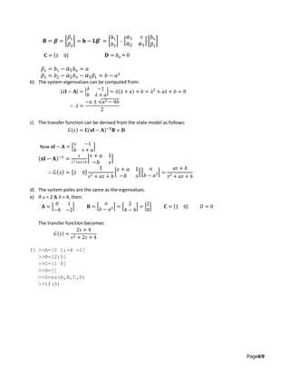 Page6/9
𝐁 = 𝜷 = [
𝛽1
𝛽2
] = 𝐛 − 𝐋𝛃′
= [
𝑏1
𝑏2
] − [
𝑎1 0
𝑎2 𝑎1
] [
𝑏 𝑜
𝛽1
]
𝐂 = [1 0] 𝐃 = 𝑏 𝑜 = 0
𝛽1 = 𝑏1 − 𝑎1 𝑏 𝑜 = 𝑎
𝛽2 = 𝑏2 − 𝑎2 𝑏 𝑜 − 𝑎1 𝛽1 = 𝑏 − 𝑎2
b) The system eigenvalues can be computed from:
|𝜆𝐈 − 𝐀| = |
𝜆 −1
𝑏 𝜆 + 𝑎
| = 𝜆(𝜆 + 𝑎) + 𝑏 = 𝜆2
+ 𝑎𝜆 + 𝑏 = 0
∴ 𝜆 =
−𝑎 ± √𝑎2 − 4𝑏
2
c) The transfer function can be derived from the state model as follows:
𝐺(𝑠) = 𝐂(𝐬𝐈 − 𝐀)−𝟏
𝐁 + 𝐃
Now 𝐬𝐈 − 𝐀 = [
𝑠 −1
𝑏 𝑠 + 𝑎
]
(𝐬𝐈 − 𝐀)−1
=
1
𝑠2+𝑎𝑠+𝑏
[
𝑠 + 𝑎 1
−𝑏 𝑠
]
∴ 𝐺(𝑠) = [1 0]
1
𝑠2 + 𝑎𝑠 + 𝑏
[
𝑠 + 𝑎 1
−𝑏 𝑠
] [
𝑎
𝑏 − 𝑎2] =
𝑎𝑠 + 𝑏
𝑠2 + 𝑎𝑠 + 𝑏
d) The system poles are the same as the eigenvalues.
e) If a = 2 & b = 4, then:
𝐀 = [
0 1
−4 −2
] 𝐁 = [
𝑎
𝑏 − 𝑎2] = [
2
4 − 4
] = [
2
0
] 𝐂 = [1 0] 𝐷 = 0
The transfer function becomes:
𝐺(𝑠) =
2𝑠 + 4
𝑠2 + 2𝑠 + 4
f) >>A=[0 1;-4 -2]
>>B=[2;0]
>>C=[1 0]
>>D=[]
>>S=ss(A,B,C,D)
>>tf(S)
 