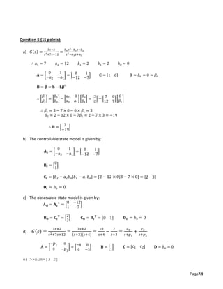 Page7/9
Question 5 (15 points):
a) 𝐺(𝑠) =
3𝑠+2
𝑠2+7𝑠+12
=
𝑏 𝑜 𝑠2+𝑏1 𝑠+𝑏2
𝑠2+𝑎1 𝑠+𝑎2
∴ 𝑎1 = 7 𝑎2 = 12 𝑏1 = 2 𝑏2 = 2 𝑏 𝑜 = 0
𝐀 = [
0 1
−𝑎2 −𝑎1
] = [
0 1
−12 −7
] 𝐂 = [1 0] 𝐃 = 𝑏 𝑜 = 0 = 𝛽 𝑜
𝐁 = 𝛃 = 𝐛 − 𝐋𝛃′
∴ [
𝛽1
𝛽2
] = [
𝑏1
𝑏2
] − [
𝑎1 0
𝑎2 𝑎1
] [
𝛽 𝑜
𝛽1
] = [
3
2
] − [
7 0
12 7
] [
0
𝛽1
]
∴ 𝛽1 = 3 − 7 × 0 − 0 × 𝛽1 = 3
𝛽2 = 2 − 12 × 0 − 7𝛽1 = 2 − 7 × 3 = −19
∴ 𝐁 = [
3
−19
]
b) The controllable state model is given by:
𝐀 𝐜 = [
0 1
−𝑎2 −𝑎1
] = [
0 1
−12 −7
]
𝐁 𝐜 = [
0
1
]
𝐂 𝐜 = [ 𝑏2 − 𝑎2 𝑏 𝑜| 𝑏1 − 𝑎1 𝑏 𝑜] = [2 − 12 × 0|3 − 7 × 0] = [2 3]
𝐃 𝐜 = 𝑏 𝑜 = 0
c) The observable state model is given by:
𝐀 𝐎 = 𝐀 𝐜
𝐓
= [
0 −12
1 −7
]
𝐁 𝐎 = 𝐂 𝐜
𝐓
= [
2
3
] 𝐂 𝐎 = 𝐁 𝐜
𝐓
= [0 1] 𝐃 𝐎 = 𝑏 𝑜 = 0
d) 𝐺(𝑠) =
3𝑠+2
𝑠2+7𝑠+12
=
3𝑠+2
(𝑠+3)(𝑠+4)
=
10
𝑠+4
−
7
𝑠+3
=
𝑐1
𝑠+𝑝1
+
𝑐2
𝑠+𝑝2
𝐀 = [
− 𝑝1 0
0 − 𝑝2
] = [
−4 0
0 −3
] 𝐁 = [
1
1
] 𝐂 = [ 𝑐1 𝑐2] 𝐃 = 𝑏 𝑜 = 0
e) >>num=[3 2]
 