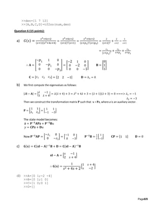 Page8/9
>>den=[1 7 12]
>>[A,B,C,D]=tf2ss(num,den)
Question 6 (15 points):
a) 𝐺(𝑠) =
𝑠2+4𝑠+2
(𝑠+1)(𝑠2+4𝑠+4)
=
𝑠2+4𝑠+2
(𝑠+2)2(𝑠+1)
=
𝑠2+4𝑠+2
(𝑠+𝑝1)2(𝑠+𝑝3)
=
2
(𝑠+2)2
+
2
𝑠+2
−
1
𝑠+1
=
𝑐1
( 𝑠+𝑝1)
2 +
𝑐2
𝑠+𝑝1
+
𝑐3
𝑠+𝑝3
∴ 𝐀 = [
− 𝑝1 1 0
0 − 𝑝1 0
0 0 − 𝑝3
] = [
−2 1 0
0 −2 0
0 0 −1
] 𝐁 = [
0
1
1
]
𝐂 = [ 𝑐1 𝑐2 𝑐3] = [2 2 −1] 𝐃 = 𝑏 𝑜 = 0
b) We first compute the eigenvalues as follows:
|𝜆𝐈 − 𝐀| = |
𝜆 −1
3 𝜆 + 4
| = 𝜆(𝜆 + 4) + 3 = 𝜆2
+ 4𝜆 + 3 = (𝜆 + 1)(𝜆 + 3) = 0 ===> 𝜆1 = −1
𝜆2 = −3
Then we construct the transformation matrix P such that x = Pz, where z is an auxiliary vector.
𝐏 = [
1 1
𝜆1 𝜆2
] = [
1 1
−1 −3
]
The state model becomes:
𝐳̇ = 𝐏−𝟏
𝐀𝐏𝐳 + 𝐏−𝟏
𝐁𝑢
𝑦 = 𝐂𝐏𝐳 + 𝐃𝑢
Now 𝐏−𝟏
𝐀𝐏 = [
− 𝜆1 0
0 − 𝜆2
] = [
−1 0
0 −3
] 𝐏−𝟏
𝐁 =
1
2
[
1
−1
] 𝐂𝐏 = [1 1] 𝐃 = 0
c) 𝐆(𝐬) = 𝐂(𝐬𝐈 − 𝐀)−1
𝐁 + 𝐃 = 𝐂(𝐬𝐈 − 𝐀)−1
𝐁
𝐬𝐈 − 𝐀 = [
𝑠 −1
2 𝑠 + 4
]
∴ 𝐆(𝐬) =
1
𝑠2 + 4𝑠 + 2
[
1 𝑠 + 4
𝑠 −2
]
d) >>A=[0 1;-2 -4]
>>B=[0 1;1 0]
>>C=[1 0;0 1]
>>D=[]
 