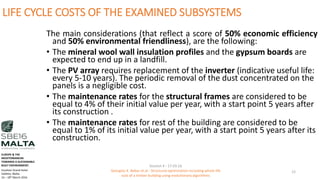 LIFE CYCLE COSTS OF THE EXAMINED SUBSYSTEMS
The main considerations (that reflect a score of 50% economic efficiency
and 50% environmental friendliness), are the following:
• The mineral wool wall insulation profiles and the gypsum boards are
expected to end up in a landfill.
• The PV array requires replacement of the inverter (indicative useful life:
every 5-10 years). The periodic removal of the dust concentrated on the
panels is a negligible cost.
• The maintenance rates for the structural frames are considered to be
equal to 4% of their initial value per year, with a start point 5 years after
its construction .
• The maintenance rates for rest of the building are considered to be
equal to 1% of its initial value per year, with a start point 5 years after its
construction.
Session 4 - 17.03.16
Georgios K. Bekas et.al - Structural optimization including whole life
cost of a timber building using evolutionary algorithms
12
EUROPE & THE
MEDITERRANEAN
TOWARDS A SUSTAINABLE
BUILT ENVIRONMENT.
Excelsior Grand Hotel
Valletta, Malta.
16 – 18th March 2016
 