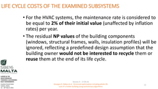 LIFE CYCLE COSTS OF THE EXAMINED SUBSYSTEMS
• For the HVAC systems, the maintenance rate is considered to
be equal to 2% of their initial value (unaffected by inflation
rates) per year.
• The residual NP values of the building components
(windows, structural frames, walls, insulation profiles) will be
ignored, reflecting a predefined design assumption that the
building owner would not be interested to recycle them or
reuse them at the end of its life cycle.
Session 4 - 17.03.16
Georgios K. Bekas et.al - Structural optimization including whole life
cost of a timber building using evolutionary algorithms
13
EUROPE & THE
MEDITERRANEAN
TOWARDS A SUSTAINABLE
BUILT ENVIRONMENT.
Excelsior Grand Hotel
Valletta, Malta.
16 – 18th March 2016
 