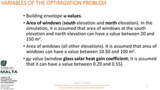 VARIABLES OF THE OPTIMIZATION PROBLEM
• Building envelope u-values.
• Area of windows (south elevation and north elevation). In the
simulation, it is assumed that area of windows at the south
elevation and north elevation can have a value between 20 and
150 m2.
• Area of windows (all other elevations). It is assumed that area of
windows can have a value between 10.50 and 100 m2.
• ggl value (window glass solar heat gain coefficient; it is assumed
that it can have a value between 0.29 and 0.55).
Session 4 - 17.03.16
Georgios K. Bekas et.al - Structural optimization including whole life
cost of a timber building using evolutionary algorithms
15
EUROPE & THE
MEDITERRANEAN
TOWARDS A SUSTAINABLE
BUILT ENVIRONMENT.
Excelsior Grand Hotel
Valletta, Malta.
16 – 18th March 2016
 