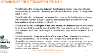 VARIABLES OF THE OPTIMIZATION PROBLEM
• Variable related to the spacing between the structural frames (4 possible choices
corresponding to a number of equally spaced frames between 3 (30/3 = 10 m) and 6
(30/6 = 5 m)).
• Variable related to the form of the frames that compose the building whose change
influences the number of bays (4 possible choices leading to a total number of
beam-column elements between 13 and 19).
• Variables related to the lengths of the front beams. The front elevation is considered
to be the one that is equal to 35 m, therefore the front beams are the ones along
that direction. Each front beam length is considered to have a value between 3 and 6
meters.
• Variables related to the cross sections of the ground floor columns that compose
the structural frames. The following cross sections were considered in the
simulation: b = 100 mm h = 100 mm, b = 125 mm h = 125 mm, b = 150 mm h = 150 mm, b = 175 mm h = 175 mm, b =
200 mm h = 200 mm, b = 225 mm h = 225 mm, b = 250 mm h = 250 mm, b = 275 mm h = 275 mm, b = 300 mm h = 300
mm, b = 325 mm h = 325 mm, b = 350 mm h = 350 mm, b = 375 mm h = 375 mm, b = 400 mm h = 400 mm, b = 425 mm h
= 425 mm, b = 450 mm h = 450 mm, b = 475 mm h = 475 mm, b = 500 mm h = 500 mm. (Where: b is the smaller
dimension, h is the larger dimension). Session 4 - 17.03.16
Georgios K. Bekas et.al - Structural optimization including whole life
cost of a timber building using evolutionary algorithms
21
EUROPE & THE
MEDITERRANEAN
TOWARDS A SUSTAINABLE
BUILT ENVIRONMENT.
Excelsior Grand Hotel
Valletta, Malta.
16 – 18th March 2016
 