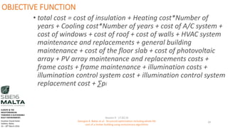 OBJECTIVE FUNCTION
• total cost = cost of insulation + Heating cost*Number of
years + Cooling cost*Number of years + cost of A/C system +
cost of windows + cost of roof + cost of walls + HVAC system
maintenance and replacements + general building
maintenance + cost of the floor slab + cost of photovoltaic
array + PV array maintenance and replacements costs +
frame costs + frame maintenance + illumination costs +
illumination control system cost + illumination control system
replacement cost + ∑pi
Session 4 - 17.03.16
Georgios K. Bekas et.al - Structural optimization including whole life
cost of a timber building using evolutionary algorithms
29
EUROPE & THE
MEDITERRANEAN
TOWARDS A SUSTAINABLE
BUILT ENVIRONMENT.
Excelsior Grand Hotel
Valletta, Malta.
16 – 18th March 2016
 