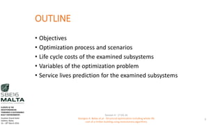 OUTLINE
• Objectives
• Optimization process and scenarios
• Life cycle costs of the examined subsystems
• Variables of the optimization problem
• Service lives prediction for the examined subsystems
3
Session 4 - 17.03.16
Georgios K. Bekas et.al - Structural optimization including whole life
cost of a timber building using evolutionary algorithms
EUROPE & THE
MEDITERRANEAN
TOWARDS A SUSTAINABLE
BUILT ENVIRONMENT.
Excelsior Grand Hotel
Valletta, Malta.
16 – 18th March 2016
 