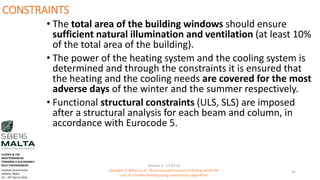CONSTRAINTS
• The total area of the building windows should ensure
sufficient natural illumination and ventilation (at least 10%
of the total area of the building).
• The power of the heating system and the cooling system is
determined and through the constraints it is ensured that
the heating and the cooling needs are covered for the most
adverse days of the winter and the summer respectively.
• Functional structural constraints (ULS, SLS) are imposed
after a structural analysis for each beam and column, in
accordance with Eurocode 5.
Session 4 - 17.03.16
Georgios K. Bekas et.al - Structural optimization including whole life
cost of a timber building using evolutionary algorithms
31
EUROPE & THE
MEDITERRANEAN
TOWARDS A SUSTAINABLE
BUILT ENVIRONMENT.
Excelsior Grand Hotel
Valletta, Malta.
16 – 18th March 2016
 
