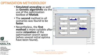 OPTIMIZATION METHODOLOGY
• Simulated annealing as well
as Genetic algorithms via the
use of the optimization
toolbox of Matlab.
• The second method in all
scenarios was found to be
faster.
• Nevertheless, the first
method is more suitable after
some relaxation of the
optimization search space
(when several initial optima
have been found).
Session 4 - 17.03.16
Georgios K. Bekas et.al - Structural optimization including whole life
cost of a timber building using evolutionary algorithms
33
EUROPE & THE
MEDITERRANEAN
TOWARDS A SUSTAINABLE
BUILT ENVIRONMENT.
Excelsior Grand Hotel
Valletta, Malta.
16 – 18th March 2016
 