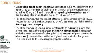 CONCLUSIONS
• No optimal front beam length was less than 4.62 m. Moreover, the
optimal total number of elements in the building elevation that is
equal to 35 m, is 13 and the optimal spacing between frames -in
the building elevation that is equal to 30 m- is 10 m.
• For all scenarios, the most cost-effective combination for the HVAC
system is that of 3 units composed of A/C systems that fall into the
A-energy class category.
• For all scenarios, it seems more preferable to primarily place the
larger total area of windows on the north elevation (the elevation
with the least amount of solar gains) and secondarily on the south
elevation (the elevation with the highest amount of solar gains).
This is related to the chosen geographic location.
Session 4 - 17.03.16
Georgios K. Bekas et.al - Structural optimization including whole life
cost of a timber building using evolutionary algorithms
35
EUROPE & THE
MEDITERRANEAN
TOWARDS A SUSTAINABLE
BUILT ENVIRONMENT.
Excelsior Grand Hotel
Valletta, Malta.
16 – 18th March 2016
 