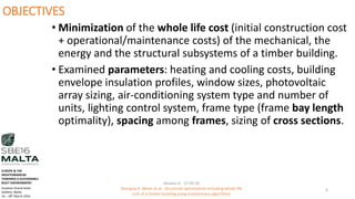 OBJECTIVES
• Minimization of the whole life cost (initial construction cost
+ operational/maintenance costs) of the mechanical, the
energy and the structural subsystems of a timber building.
• Examined parameters: heating and cooling costs, building
envelope insulation profiles, window sizes, photovoltaic
array sizing, air-conditioning system type and number of
units, lighting control system, frame type (frame bay length
optimality), spacing among frames, sizing of cross sections.
Session 4 - 17.03.16
Georgios K. Bekas et.al - Structural optimization including whole life
cost of a timber building using evolutionary algorithms
6
EUROPE & THE
MEDITERRANEAN
TOWARDS A SUSTAINABLE
BUILT ENVIRONMENT.
Excelsior Grand Hotel
Valletta, Malta.
16 – 18th March 2016
 