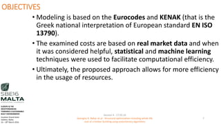 OBJECTIVES
• Modeling is based on the Eurocodes and KENAK (that is the
Greek national interpretation of European standard EN ISO
13790).
• The examined costs are based on real market data and when
it was considered helpful, statistical and machine learning
techniques were used to facilitate computational efficiency.
• Ultimately, the proposed approach allows for more efficiency
in the usage of resources.
Session 4 - 17.03.16
Georgios K. Bekas et.al - Structural optimization including whole life
cost of a timber building using evolutionary algorithms
7
EUROPE & THE
MEDITERRANEAN
TOWARDS A SUSTAINABLE
BUILT ENVIRONMENT.
Excelsior Grand Hotel
Valletta, Malta.
16 – 18th March 2016
 