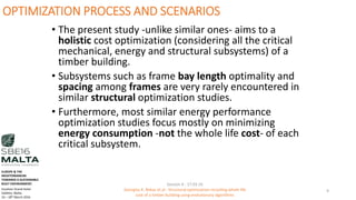 OPTIMIZATION PROCESS AND SCENARIOS
• The present study -unlike similar ones- aims to a
holistic cost optimization (considering all the critical
mechanical, energy and structural subsystems) of a
timber building.
• Subsystems such as frame bay length optimality and
spacing among frames are very rarely encountered in
similar structural optimization studies.
• Furthermore, most similar energy performance
optimization studies focus mostly on minimizing
energy consumption -not the whole life cost- of each
critical subsystem.
Session 4 - 17.03.16
Georgios K. Bekas et.al - Structural optimization including whole life
cost of a timber building using evolutionary algorithms
9
EUROPE & THE
MEDITERRANEAN
TOWARDS A SUSTAINABLE
BUILT ENVIRONMENT.
Excelsior Grand Hotel
Valletta, Malta.
16 – 18th March 2016
 
