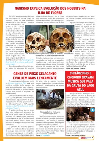 A dupla de música Sertaneja, Chitão-
zinho e Xororó, com mais de 40 anos de
carreira gravaram recentemente, com a
dupla Fernando e Sorocaba, uma canção
sobre vários locais turísticos do Brasil, entre
eles a Gruta do Lago Azul, uma das belezas
do pantanal Sul Matogrossense.
Esta canção faz parte do mais recente
álbum da dupla, denominado “Do tamanho
do nosso amor” . Acredita-se que o lança-
mento e comercialização do CD seja até o
final do mês de Abril.
Fonte: Portal Bonito 09/04/2013
SBESBESBE 3
CHITÃOZINHO E
CHORORÓ GRAVAM
MUSICA QUE FALA
DA GRUTA DO LAGO
AZUL
SBESBESBE 4
Em 2003, pesquisadores encontraram
em uma caverna na Ilha de Flores, na
Indonésia, fósseis de nove hominídeos
diferentes de ancestral humano. Com cerca
de um metro de altura, 25
quilos e uma cabeça
pequena, contendo um
cérebro de tamanho similar
ao dos chimpanzés, os
Homo floresiensis se torna-
ram um mistério evolutivo.
Tendo vivido há cerca de
12.000 anos, os pesquisa-
dores tinham dificuldades
em estimar sua localização
exata na escala de desenvol-
vimento dos hominídeos,
não sabiam de que espécie
eles teriam surgido e como
teriam chegado até a ilha.
Uma pesquisa publicada no
dia 17 de abril, na revista Proceedings of the
Royal Society B, no entanto, ajuda a expli-
car sua origem.
Segundo o estudo, os Homo floresien-
sis podem ter diminuído de tamanho
depois de terem chegado à ilha de Flores,
onde não foram muito bem sucedidos e
tiveram de reduzir seu gasto de energia para
sobreviver em um ambiente de recursos
limitados. Após escanear um dos crânios
encontrados no local, os pesquisadores
concluíram que a espécie seria um descen-
dente perdido do Homo erectus (hominídeo
ancestral dos humanos que viveu há até
300.000 anos), que teria progressivamente
NANISMO EXPLICA EVOLUÇÃO DOS HOBBITS NA
ILHA DE FLORES
GENES DE PEIXE CELACANTO
EVOLUEM MAIS LENTAMENTE
A equipe de pesquisadores que partiu
na para umaprimeira semana de Abril
expedição na África do Sul à procura do
peixe denominado «fóssil vivo», celacanto,
conseguiu decodificar o genoma destes
curiosos seres que estão no planeta há
milhões de anos.
Cientistas de 40 institutos de pesqui-
sa de 12 países diferentes participaram dos
estudos sobre o sequenciamento do geno-
ma do celacanto africano, aproximadamen-
te 3 bilhões de "letras" do DNA, segundo
reportou no dia 17 de abril a revista científi-
ca britânica "Nature".
A análise confirmou que os genes
deste peixe evoluem mais lentamente do
que os de outros peixes e vertebrados
terrestres. Os pesquisadores trabalham
com a hipótese de que os celacantos não
precisaram evoluir porque viviam nas
profundezas, onde poucas coisas mudaram
em milênios.
O genoma do celacanto permitiu
também aos cientistas abordar a questão
da evolução dos primeiros vertebrados
terrestres de quatro patas, os tretrápodes.
O animal apresenta vestígios da passagem
do peixe para as criaturas terrestres:
espaços para membros em quatro de suas
nadadeiras e uma bolsa de ar que seria um
pulmão primitivo.
Também constataram um importante
número de modificações ligadas ao sistema
imunológico. Estas mudanças poderiam
constituir uma resposta aos novos agentes
patogênicos encontrados em terra.
Uma equipe franco-sul-africana
desenvolve atualmente pesquisas em
profundidades marinhas no Oceano Índico,
na costa leste da África do Sul.
Fonte: G1 17/04/2013
Clique na imagem para assistir ao clipe
encolhido através das gerações para adap-
tar suas necessidades aos recursos pouco
abundantes.
Segundo a modelagem realizada pelos
cientistas, o volume do
cérebro da espécie era de
apenas 426 centímetros
cúbicos, contra 860 centíme-
tros cúbicos do Homo Erectus
e cerca de 1.300 do homem
moderno.
Os cientistas deram,
ainda, outra possível
explicação para seu tamanho.
A teoria diz que estes hobbits
descenderiam de um hominí-
deo mais primitivo que o
Homo erectus, o Homo
habilis, que possuía um
cérebro ainda mais reduzido.
Com essa explicação, a redução
cerebral pela qual a espécie teria de passar
ao chegar à ilha seria menor. No entanto,
não existem evidências de que o Homo
habilis tenha habitado na Ásia.
Fonte: Veja - Ciência 17/04/2013
Os Homo floresiensis ganharam o apelido de "Hobbits", em alusão aos
personagens da saga O Senhor dos Anéis
AgusSuparto/AFP
Museu do Quênia - Celacanto
encontrado em 2011
SimonMaina/AFP
 