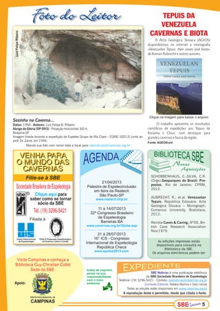 SBESBESBE 5
SBE Notícias é uma publicação eletrônica
da SBE-Sociedade Brasileira de Espeleologia
Telefone (19) 3296-5421 - Contato: sbenoticias@cavernas.org.br
Comissão Editorial: Natália Martins e Delci Ishida
Todas as edições estão disponíveis em www.cavernas.org.br
A reprodução deste é permitida, desde que citada a fonte.
Antes de imprimir,
pense na sua
responsabilidade
com o meio
ambienteApoio:
Visite Campinas e conheça a
Biblioteca Guy-Christian Collet
Sede da SBE.
Filie-se à SBE
SociedadeBrasileiradeEspeleologia
Clique aqui para
saber como se tornar
sócio da SBE
Tel. (19) 3296-5421
Filiada à
R
União Internacional
de Espeleologia
FEALC-Federação Espeleológica
da América Latina e Caribe
VENHA PARA
O MUNDO DAS
CAVERNAS
VENHA PARA
O MUNDO DAS
CAVERNAS
As edições impressas estão
disponíveis para consulta na
Biblioteca da SBE.
Os arquivos eletrônicos podem ser
Sozinha na Caverna...
Datas: Autores: Luiz Felipe B. Ribeiro1994 -
Abrigo do Glória (SP-093) - Projeção Horizontal: 60 m.
Itirapina SP
Imagem tirada durante a expedição de Espeleo Grupo de Rio Claro - EGRIC (G013) junto ao
prof. Dr. Zaine. em 1994.
PREFEITURA MUNICIPAL DE
CAMPINAS
11 a 14/07/2013
32º Congresso Brasileiro
de Espeleologia
Barreiras BA
www.cavernas.org.br/32cbe.asp
21 à 28/07/2013
16° ICS - Congresso
Internacional de Espeleologia
República Checa
www.speleo2013.com
Mande sua foto com nome data e local para sbenoticias@cavernas.org.br
21/04/2013
Palestra de Espeleoinclusão
em feira da Reatech
São Paulo-SP
www.reatech.tmp.br
A Acta Geologica Slovaca (AGEOS)
disponibilizou na internet a monografia
«Venezuelan Tepuis: their caves and biota»
de Roman Aubrecht e outros autores.
O trabalho apresenta os resultados
científicos de expedições aos Tepuis de
Roraima e Churi, com destaque para
grandes cavernas e fauna da região.
Fonte:AGEOS s/d
TEPUIS DA
VENEZUELA
CAVERNAS E BIOTA
Clique na imagem para baixar o arquivo
SCHOBBENHAUS, C.;SILVA, C.R.
(Orgs).Geoparques do Brasil: Pro-
postas. Rio de Janeiro: CPRM,
2012.
AUBRECHT, R.; et.al. Venezuelan
Tepuis. República Eslovaca: Acta
Geologica Slovaca – Monograph,
Comenius University, Bratislava,
2012.
Revista Caves & Caving, Nº06, Bri-
tish Cave Research Association
Nov/1979.
LuizFelipeRibeiro
 