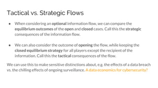 Tactical vs. Strategic Flows
● When considering an optional information flow, we can compare the
equilibrium outcomes of the open and closed cases. Call this the strategic
consequences of the information flow.
● We can also consider the outcome of opening the flow, while keeping the
closed equilibrium strategy for all players except the recipient of the
information. Call this the tactical consequences of the flow.
We can use this to make sensitive distinctions about, e.g. the effects of a data breach
vs. the chilling effects of ongoing surveillance. A data economics for cybersecurity?
 